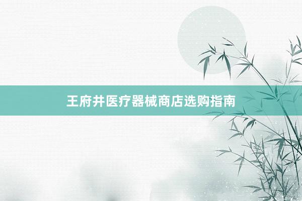 王府井医疗器械商店选购指南