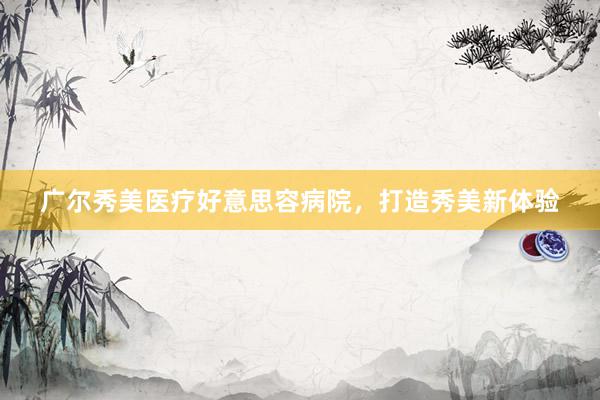 广尔秀美医疗好意思容病院，打造秀美新体验